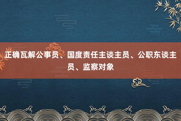正确瓦解公事员、国度责任主谈主员、公职东谈主员、监察对象